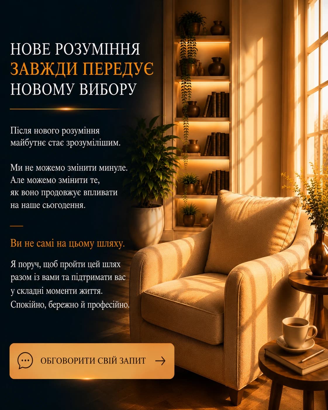 Нове розуміння завжди передує новому вибору. Після нового розуміння майбутнє стає зрозумілішим. Ми не можемо змінити минуле. Але можемо змінити те, як воно продовжує впливати на наше сьогодення. Ви не самі на цьому шляху. Я поруч, щоб пройти цей шлях разом із вами та підтримати вас у складні моменти життя. Спокійно, бережно й професійно.