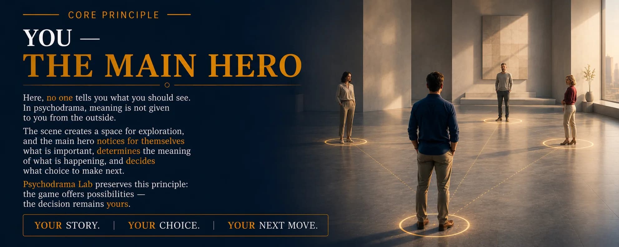 Core Principle. You — The Main Hero. Here, no one tells you what you should see. In psychodrama, meaning is not given to you from the outside. The scene creates a space for exploration, and the main hero notices for themselves what is important, determines the meaning of what is happening, and decides what choice to make next. Psychodrama Lab preserves this principle: the game offers possibilities — the decision remains yours. Your story. Your choice. Your next move.