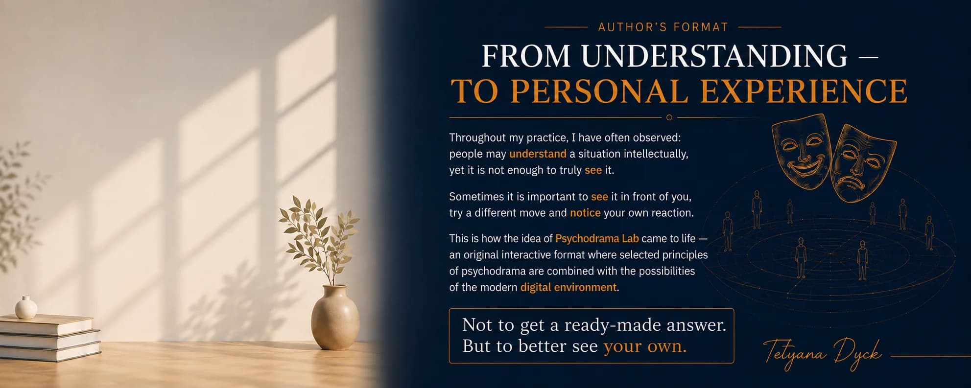 Author's Format. From Understanding – To Personal Experience. Throughout my practice, I have often observed: people may understand a situation intellectually, yet it is not enough to truly see it. Sometimes it is important to see it in front of you, try a different move and notice your own reaction. This is how the idea of Psychodrama Lab came to life — an original interactive format where selected principles of psychodrama are combined with the possibilities of the modern digital environment. Not to get a ready-made answer. But to better see your own. — Tetyana Dyck
