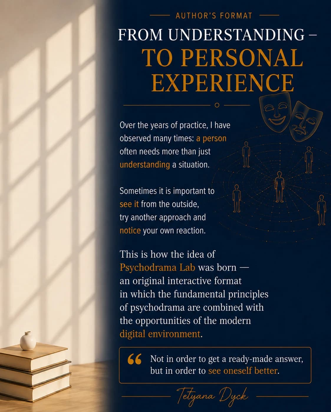 Author's Format. From Understanding – To Personal Experience. Over the years of practice, I have observed many times: a person often needs more than just understanding a situation. Sometimes it is important to see it from the outside, try another approach and notice your own reaction. This is how the idea of Psychodrama Lab was born — an original interactive format in which the fundamental principles of psychodrama are combined with the opportunities of the modern digital environment. Not in order to get a ready-made answer, but in order to see oneself better. — Tetyana Dyck