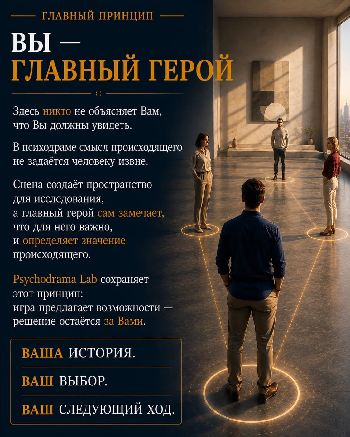 Главный принцип. Вы — Главный герой. Здесь никто не объясняет Вам, что Вы должны увидеть. В психодраме смысл происходящего не задаётся человеку извне. Сцена создаёт пространство для исследования, а главный герой сам замечает, что для него важно, и определяет значение происходящего. Psychodrama Lab сохраняет этот принцип: игра предлагает возможности — решение остаётся за Вами. Ваша история. Ваш выбор. Ваш следующий ход.