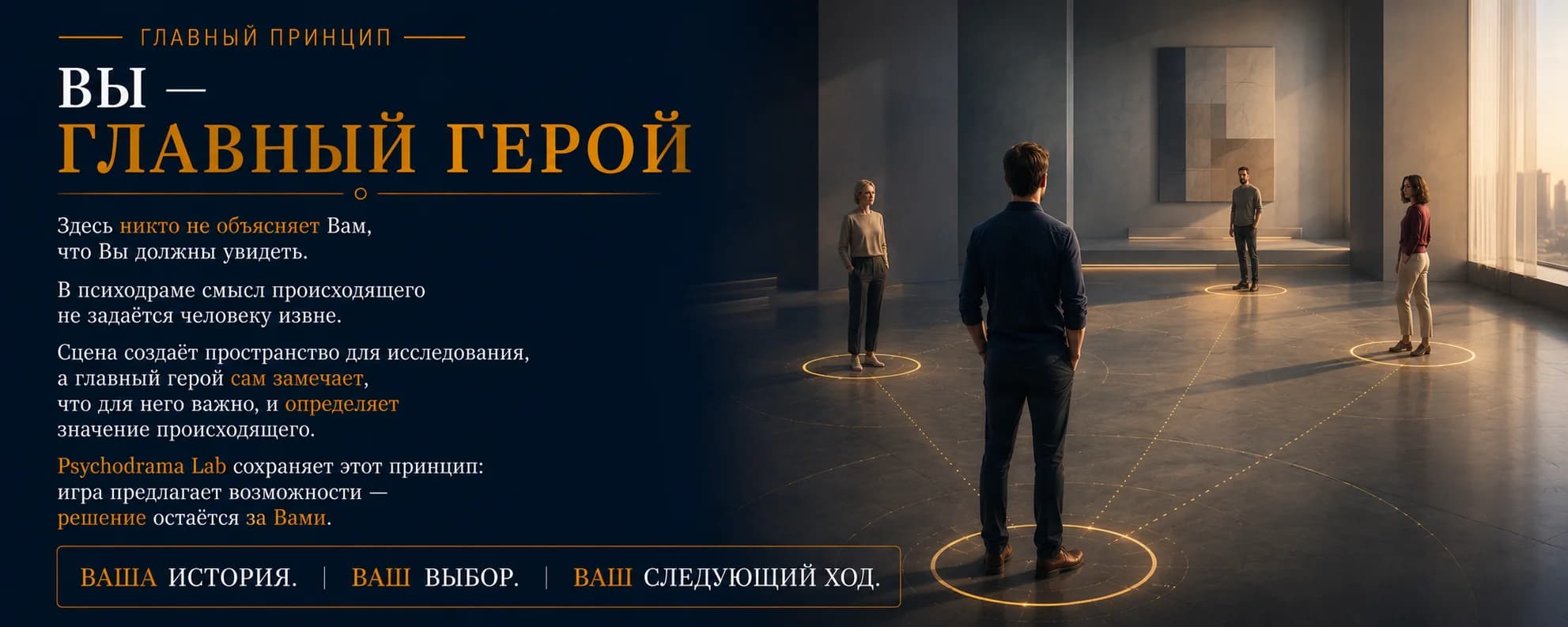 Главный принцип. Вы — Главный герой. Здесь никто не объясняет Вам, что Вы должны увидеть. В психодраме смысл происходящего не задаётся человеку извне. Сцена создаёт пространство для исследования, а главный герой сам замечает, что для него важно, и определяет значение происходящего. Psychodrama Lab сохраняет этот принцип: игра предлагает возможности — решение остаётся за Вами. Ваша история. Ваш выбор. Ваш следующий ход.