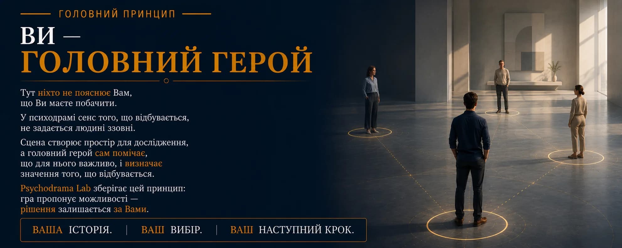 Головний принцип. Ви — Головний герой. Тут ніхто не пояснює Вам, що Ви маєте побачити. У психодрамі сенс того, що відбувається, не задається людині ззовні. Сцена створює простір для дослідження, а головний герой сам помічає, що для нього важливо, і визначає значення того, що відбувається. Psychodrama Lab зберігає цей принцип: гра пропонує можливості — рішення залишається за Вами. Ваша історія. Ваш вибір. Ваш наступний крок.