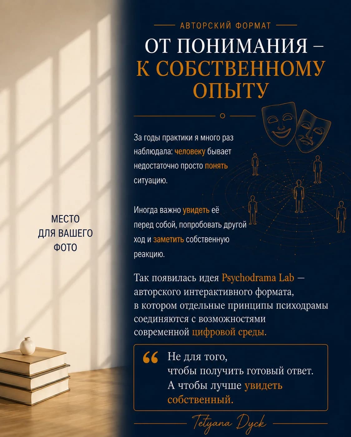 Авторский формат. От понимания – к собственному опыту. За годы практики я много раз наблюдала: человеку бывает недостаточно просто понять ситуацию. Иногда важно увидеть её перед собой, попробовать другой ход и заметить собственную реакцию. Так появилась идея Psychodrama Lab — авторского интерактивного формата, в котором отдельные принципы психодрамы соединяются с возможностями современной цифровой среды. Не для того, чтобы получить готовый ответ. А чтобы лучше увидеть собственный. — Tetyana Dyck