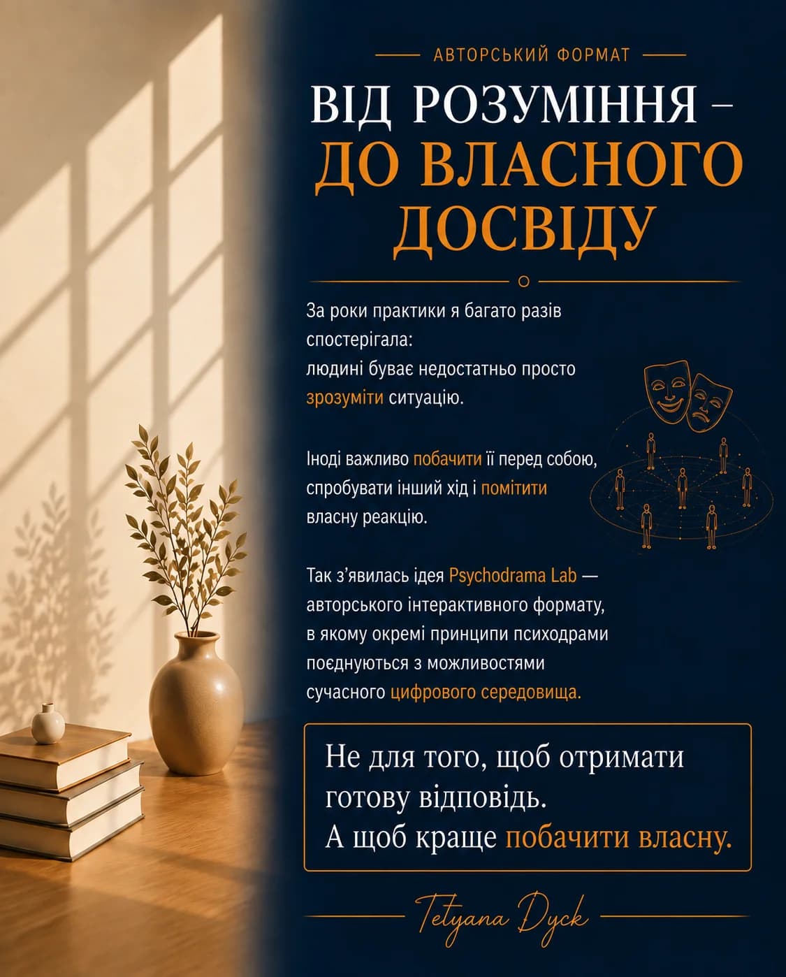 Авторський формат. Від розуміння – до власного досвіду. За роки практики я багато разів спостерігала: людині буває недостатньо просто зрозуміти ситуацію. Іноді важливо побачити її перед собою, спробувати інший хід і помітити власну реакцію. Так з'явилась ідея Psychodrama Lab — авторського інтерактивного формату, в якому окремі принципи психодрами поєднуються з можливостями сучасного цифрового середовища. Не для того, щоб отримати готову відповідь. А щоб краще побачити власну. — Tetyana Dyck