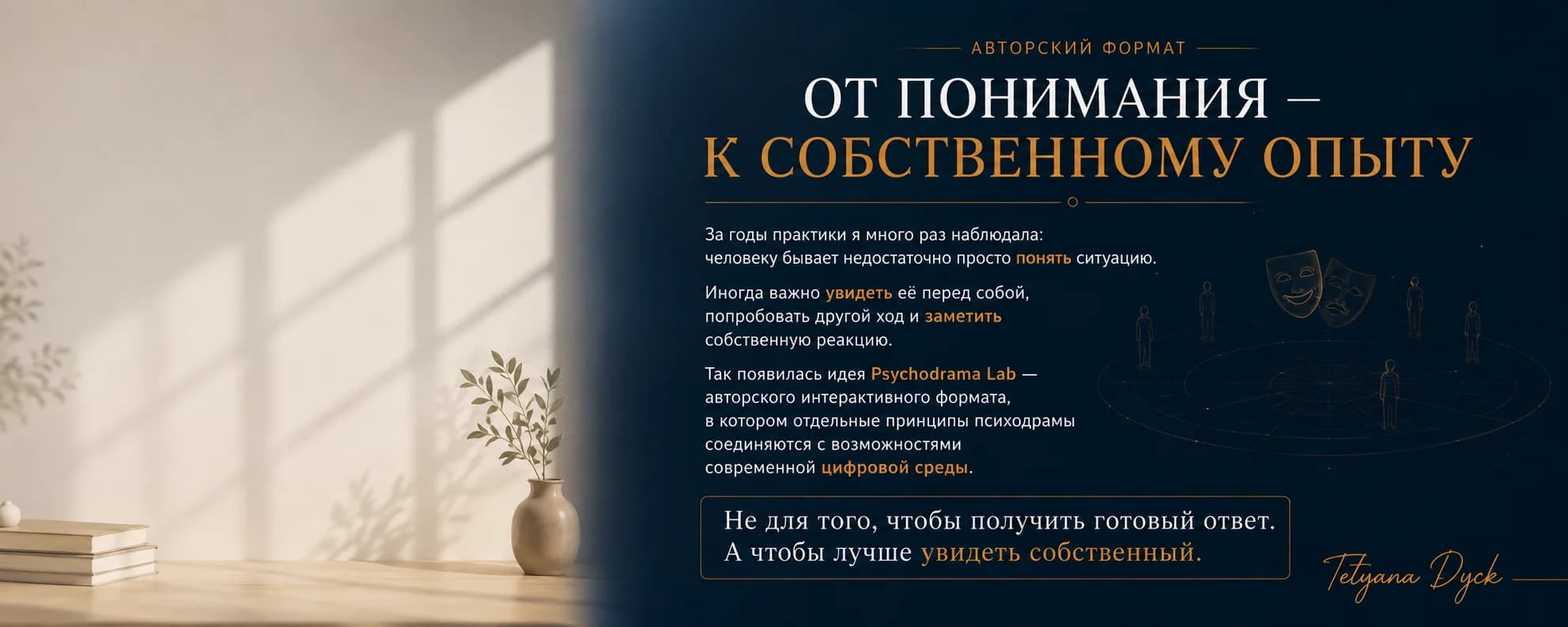 Авторский формат. От понимания – к собственному опыту. За годы практики я много раз наблюдала: человеку бывает недостаточно просто понять ситуацию. Иногда важно увидеть её перед собой, попробовать другой ход и заметить собственную реакцию. Так появилась идея Psychodrama Lab — авторского интерактивного формата, в котором отдельные принципы психодрамы соединяются с возможностями современной цифровой среды. Не для того, чтобы получить готовый ответ. А чтобы лучше увидеть собственный. — Tetyana Dyck