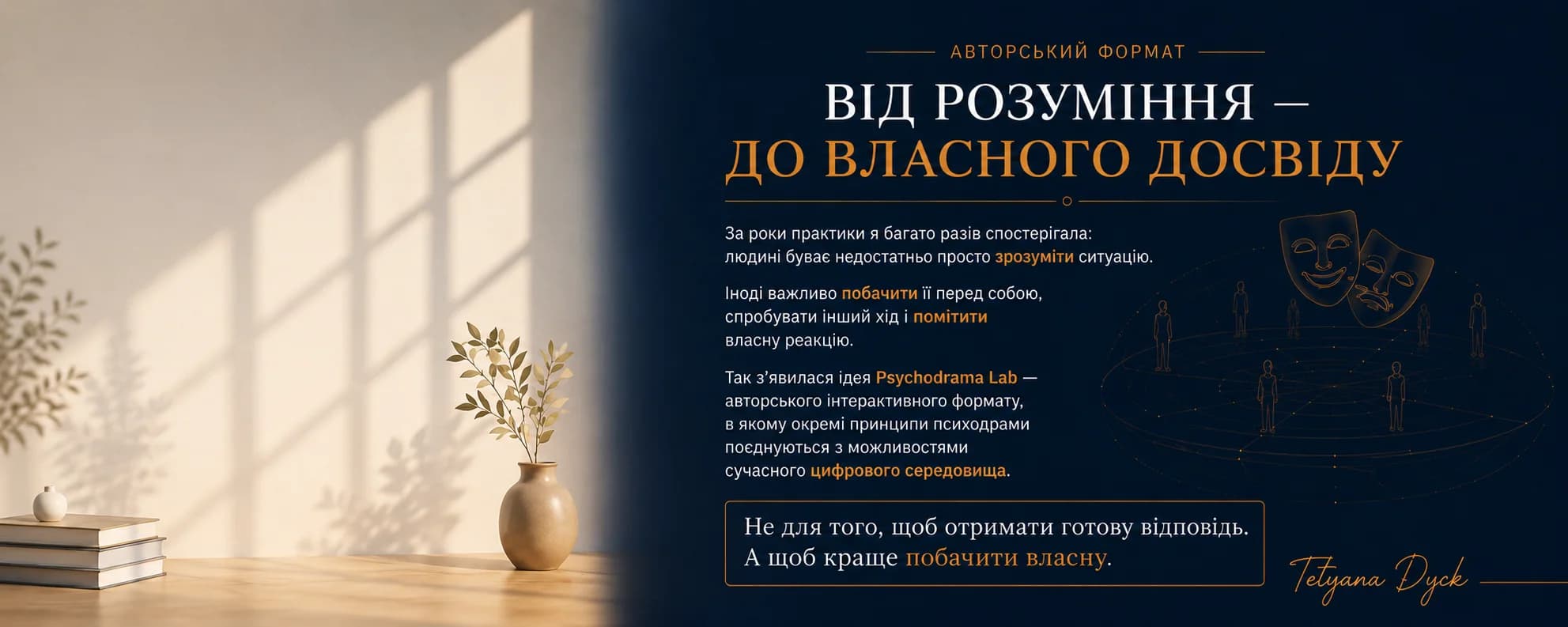 Авторський формат. Від розуміння – до власного досвіду. За роки практики я багато разів спостерігала: людині буває недостатньо просто зрозуміти ситуацію. Іноді важливо побачити її перед собою, спробувати інший хід і помітити власну реакцію. Так з'явилася ідея Psychodrama Lab — авторського інтерактивного формату, в якому окремі принципи психодрами поєднуються з можливостями сучасного цифрового середовища. Не для того, щоб отримати готову відповідь. А щоб краще побачити власну. — Tetyana Dyck